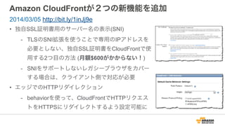 Amazon CloudFrontが２つの新機能を追加
• 独自SSL証明書用のサーバー名の表示(SNI)
- TLSのSNI拡張を使うことで専用のIPアドレスを
必要としない、独自SSL証明書をCloudFrontで使
用する2つ目の方法 (月額$600がかからない！)
- SNIをサポートしないレガシーブラウザをカバー
する場合は、クライアント側で対応が必要
• エッジでのHTTPリダイレクション
- behaviorを使って、CloudFrontでHTTPリクエス
トをHTTPSにリダイレクトするよう設定可能に
2014/03/05 http://bit.ly/1inJj9e
 