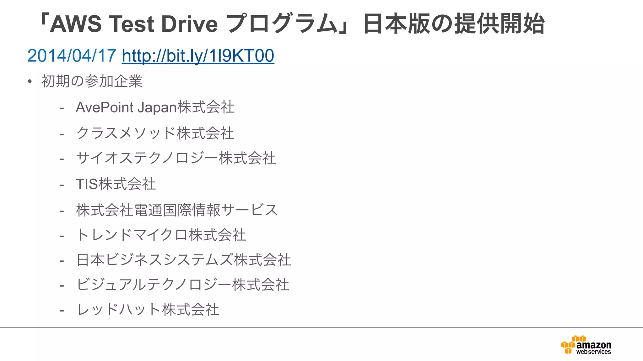 「AWS Test Drive プログラム」日本版の提供開始
• 初期の参加企業
- AvePoint Japan株式会社
- クラスメソッド株式会社
- サイオステクノロジー株式会社
- TIS株式会社
- 株式会社電通国際情報サービス
- トレンドマイクロ株式会社
- 日本ビジネスシステムズ株式会社
- ビジュアルテクノロジー株式会社
- レッドハット株式会社
2014/04/17 http://bit.ly/1l9KT00
 