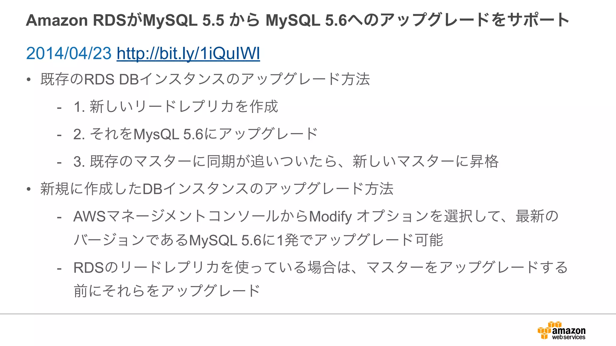 Amazon RDSがMySQL 5.5 から MySQL 5.6へのアップグレードをサポート
• 既存のRDS DBインスタンスのアップグレード方法
- 1. 新しいリードレプリカを作成
- 2. それをMysQL 5.6にアップグレード
- 3. 既存のマスターに同期が追いついたら、新しいマスターに昇格
• 新規に作成したDBインスタンスのアップグレード方法
- AWSマネージメントコンソールからModify オプションを選択して、最新の
バージョンであるMySQL 5.6に1発でアップグレード可能
- RDSのリードレプリカを使っている場合は、マスターをアップグレードする
前にそれらをアップグレード
2014/04/23 http://bit.ly/1iQuIWl
 