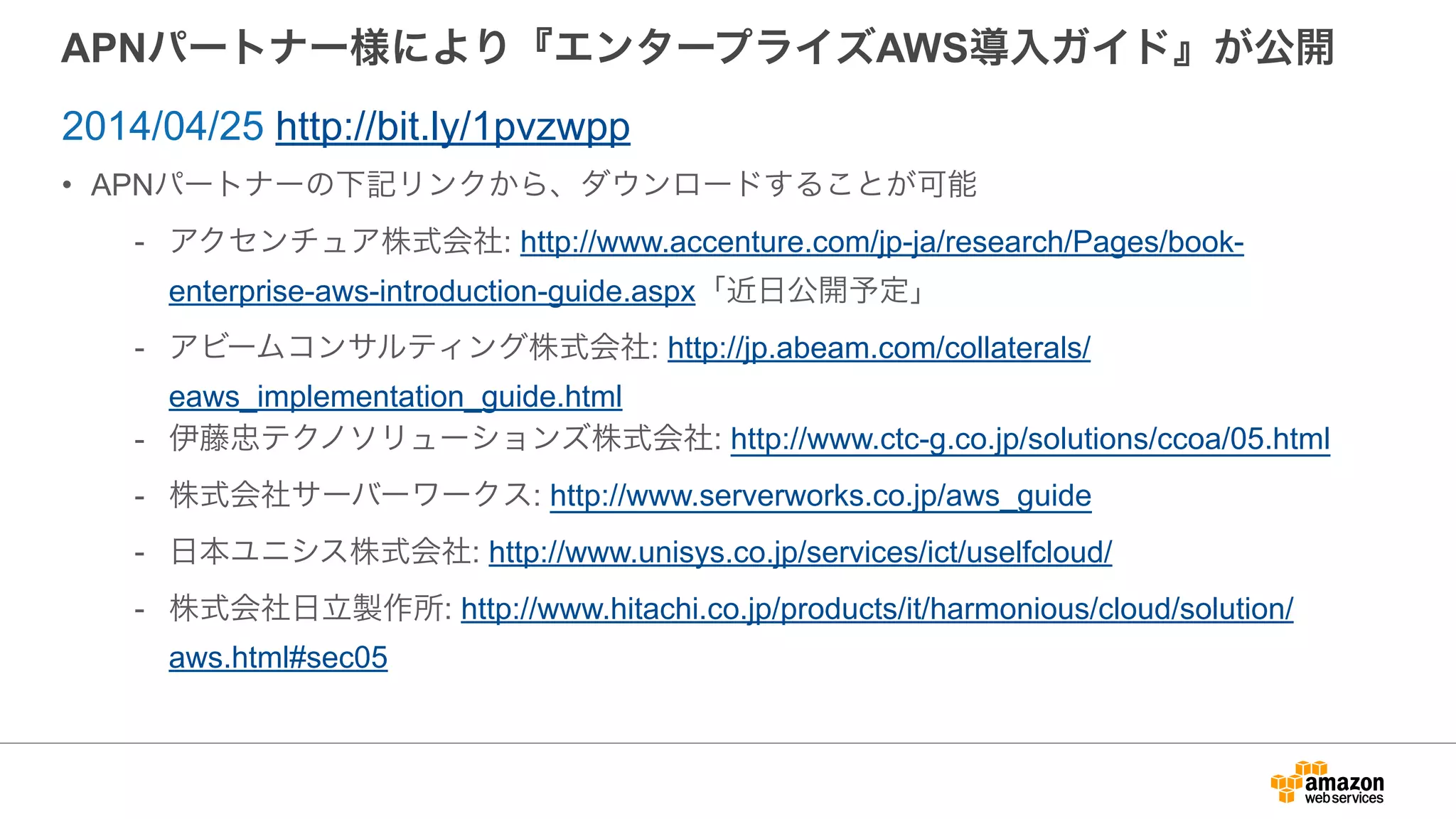 APNパートナー様により『エンタープライズAWS導入ガイド』が公開
• APNパートナーの下記リンクから、ダウンロードすることが可能
- アクセンチュア株式会社: http://www.accenture.com/jp-ja/research/Pages/book-
enterprise-aws-introduction-guide.aspx「近日公開予定」
- アビームコンサルティング株式会社: http://jp.abeam.com/collaterals/
eaws_implementation_guide.html
- 伊藤忠テクノソリューションズ株式会社: http://www.ctc-g.co.jp/solutions/ccoa/05.html
- 株式会社サーバーワークス: http://www.serverworks.co.jp/aws_guide
- 日本ユニシス株式会社: http://www.unisys.co.jp/services/ict/uselfcloud/
- 株式会社日立製作所: http://www.hitachi.co.jp/products/it/harmonious/cloud/solution/
aws.html#sec05
2014/04/25 http://bit.ly/1pvzwpp
 