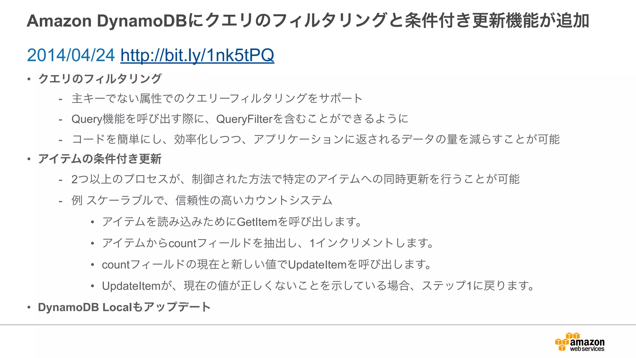 Amazon DynamoDBにクエリのフィルタリングと条件付き更新機能が追加
• クエリのフィルタリング
- 主キーでない属性でのクエリーフィルタリングをサポート
- Query機能を呼び出す際に、QueryFilterを含むことができるように
- コードを簡単にし、効率化しつつ、アプリケーションに返されるデータの量を減らすことが可能
• アイテムの条件付き更新
- 2つ以上のプロセスが、制御された方法で特定のアイテムへの同時更新を行うことが可能
- 例 スケーラブルで、信頼性の高いカウントシステム
• アイテムを読み込みためにGetItemを呼び出します。
• アイテムからcountフィールドを抽出し、1インクリメントします。
• countフィールドの現在と新しい値でUpdateItemを呼び出します。
• UpdateItemが、現在の値が正しくないことを示している場合、ステップ1に戻ります。
• DynamoDB Localもアップデート
2014/04/24 http://bit.ly/1nk5tPQ
 