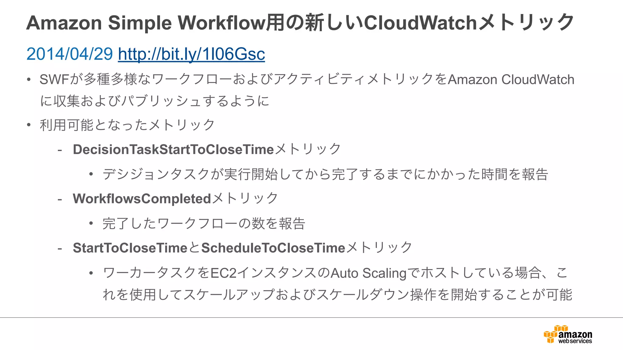 Amazon Simple Workflow用の新しいCloudWatchメトリック
• SWFが多種多様なワークフローおよびアクティビティメトリックをAmazon CloudWatch
に収集およびパブリッシュするように
• 利用可能となったメトリック
- DecisionTaskStartToCloseTimeメトリック
• デシジョンタスクが実行開始してから完了するまでにかかった時間を報告
- WorkflowsCompletedメトリック
• 完了したワークフローの数を報告
- StartToCloseTimeとScheduleToCloseTimeメトリック
• ワーカータスクをEC2インスタンスのAuto Scalingでホストしている場合、こ
れを使用してスケールアップおよびスケールダウン操作を開始することが可能
2014/04/29 http://bit.ly/1l06Gsc
 