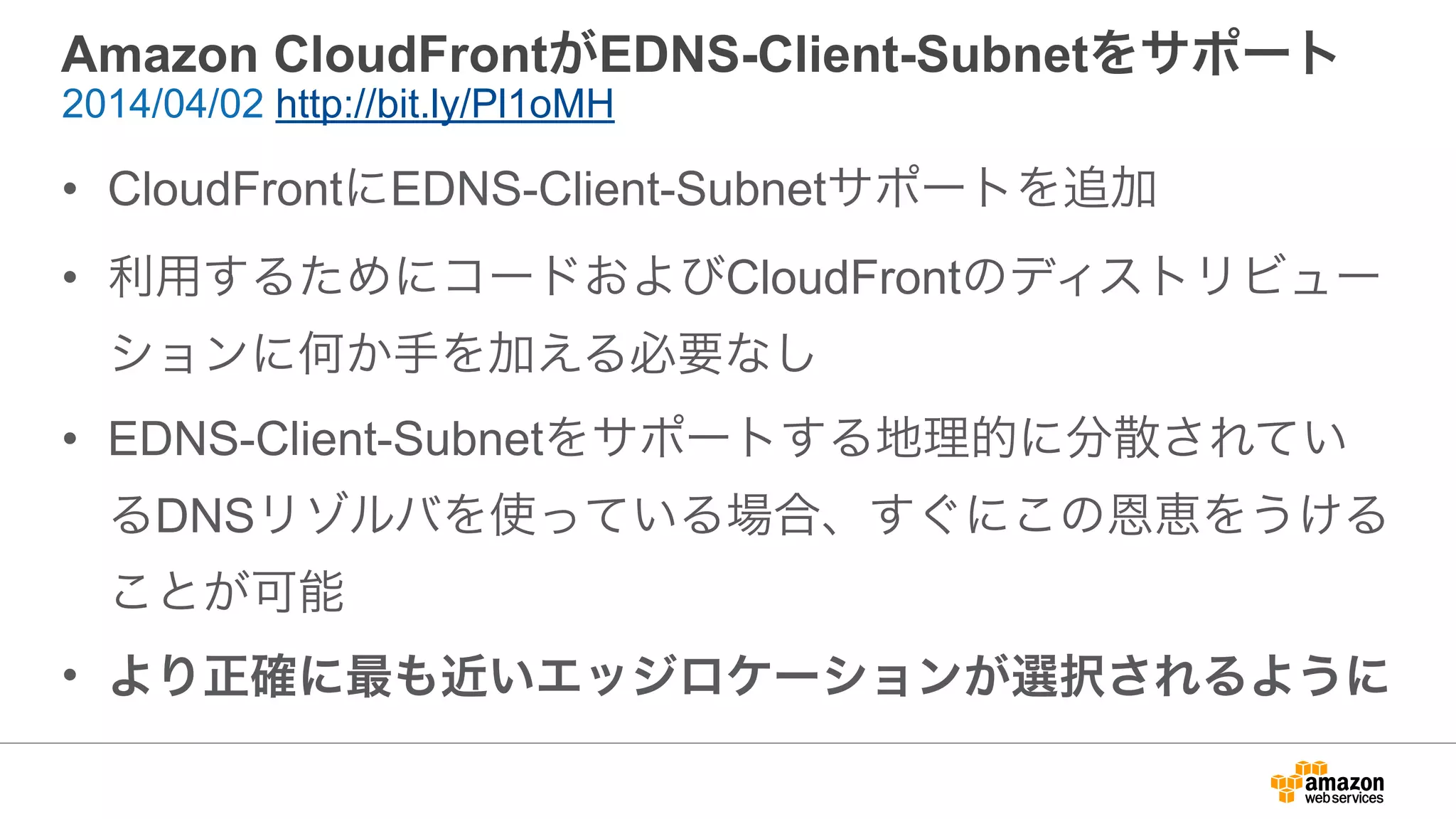 Amazon CloudFrontがEDNS-Client-Subnetをサポート
• CloudFrontにEDNS-Client-Subnetサポートを追加
• 利用するためにコードおよびCloudFrontのディストリビュー
ションに何か手を加える必要なし
• EDNS-Client-Subnetをサポートする地理的に分散されてい
るDNSリゾルバを使っている場合、すぐにこの恩恵をうける
ことが可能
• より正確に最も近いエッジロケーションが選択されるように
2014/04/02 http://bit.ly/Pl1oMH
 