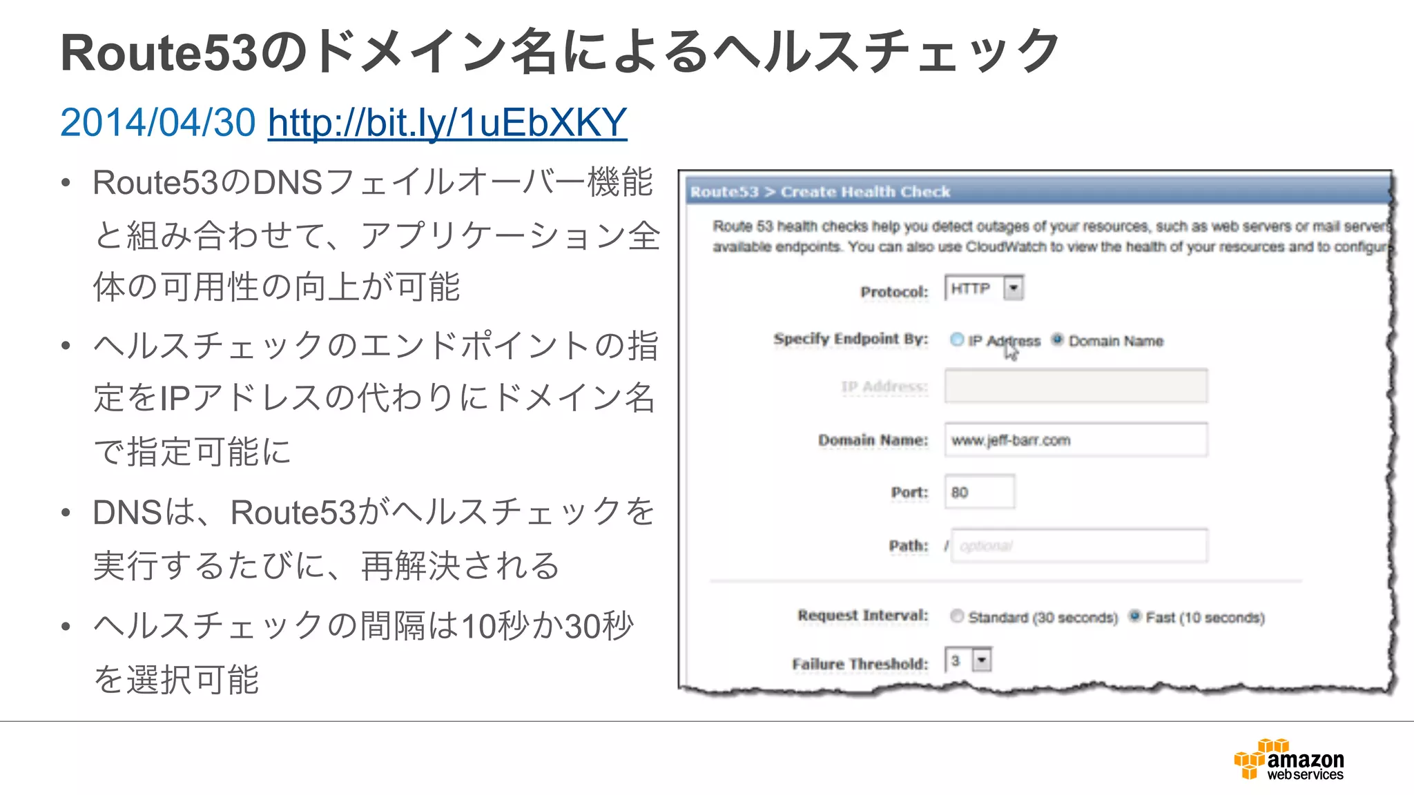 Route53のドメイン名によるヘルスチェック
• Route53のDNSフェイルオーバー機能
と組み合わせて、アプリケーション全
体の可用性の向上が可能
• ヘルスチェックのエンドポイントの指
定をIPアドレスの代わりにドメイン名
で指定可能に
• DNSは、Route53がヘルスチェックを
実行するたびに、再解決される
• ヘルスチェックの間隔は10秒か30秒
を選択可能
2014/04/30 http://bit.ly/1uEbXKY
 