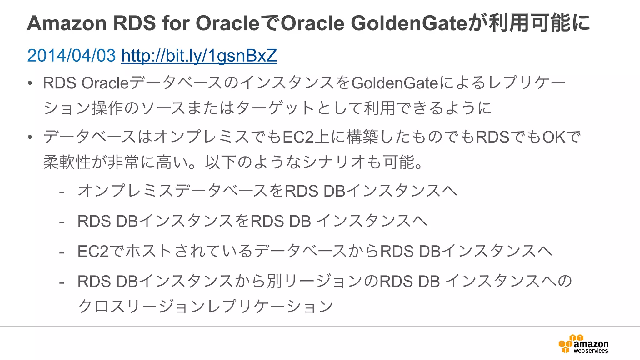 Amazon RDS for OracleでOracle GoldenGateが利用可能に
• RDS OracleデータベースのインスタンスをGoldenGateによるレプリケー
ション操作のソースまたはターゲットとして利用できるように
• データベースはオンプレミスでもEC2上に構築したものでもRDSでもOKで
柔軟性が非常に高い。以下のようなシナリオも可能。
- オンプレミスデータベースをRDS DBインスタンスへ
- RDS DBインスタンスをRDS DB インスタンスへ
- EC2でホストされているデータベースからRDS DBインスタンスへ
- RDS DBインスタンスから別リージョンのRDS DB インスタンスへの
クロスリージョンレプリケーション
2014/04/03 http://bit.ly/1gsnBxZ
 