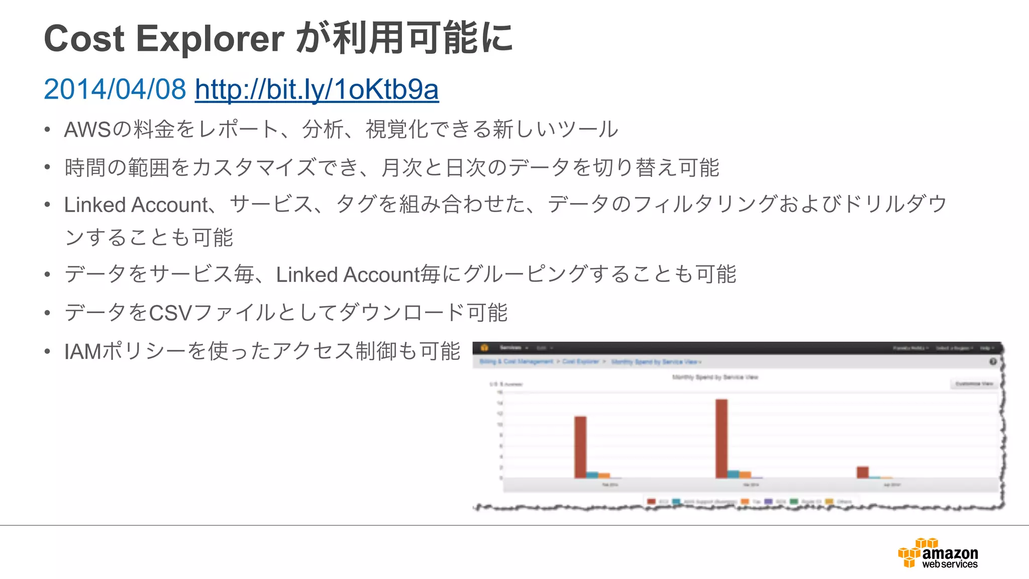 Cost Explorer が利用可能に
• AWSの料金をレポート、分析、視覚化できる新しいツール
• 時間の範囲をカスタマイズでき、月次と日次のデータを切り替え可能
• Linked Account、サービス、タグを組み合わせた、データのフィルタリングおよびドリルダウ
ンすることも可能
• データをサービス毎、Linked Account毎にグルーピングすることも可能
• データをCSVファイルとしてダウンロード可能
• IAMポリシーを使ったアクセス制御も可能
2014/04/08 http://bit.ly/1oKtb9a
 