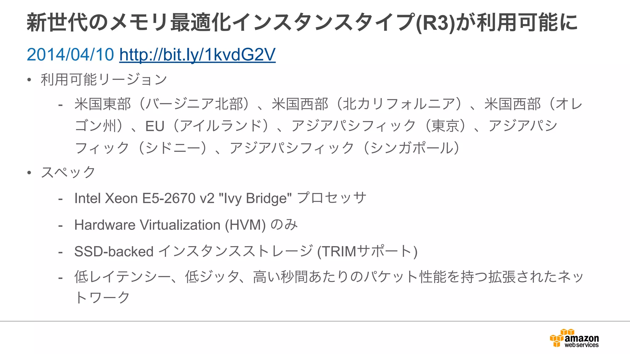 新世代のメモリ最適化インスタンスタイプ(R3)が利用可能に
• 利用可能リージョン
- 米国東部（バージニア北部）、米国西部（北カリフォルニア）、米国西部（オレ
ゴン州）、EU（アイルランド）、アジアパシフィック（東京）、アジアパシ
フィック（シドニー）、アジアパシフィック（シンガポール）
• スペック
- Intel Xeon E5-2670 v2 "Ivy Bridge" プロセッサ
- Hardware Virtualization (HVM) のみ
- SSD-backed インスタンスストレージ (TRIMサポート)
- 低レイテンシー、低ジッタ、高い秒間あたりのパケット性能を持つ拡張されたネッ
トワーク
2014/04/10 http://bit.ly/1kvdG2V
 