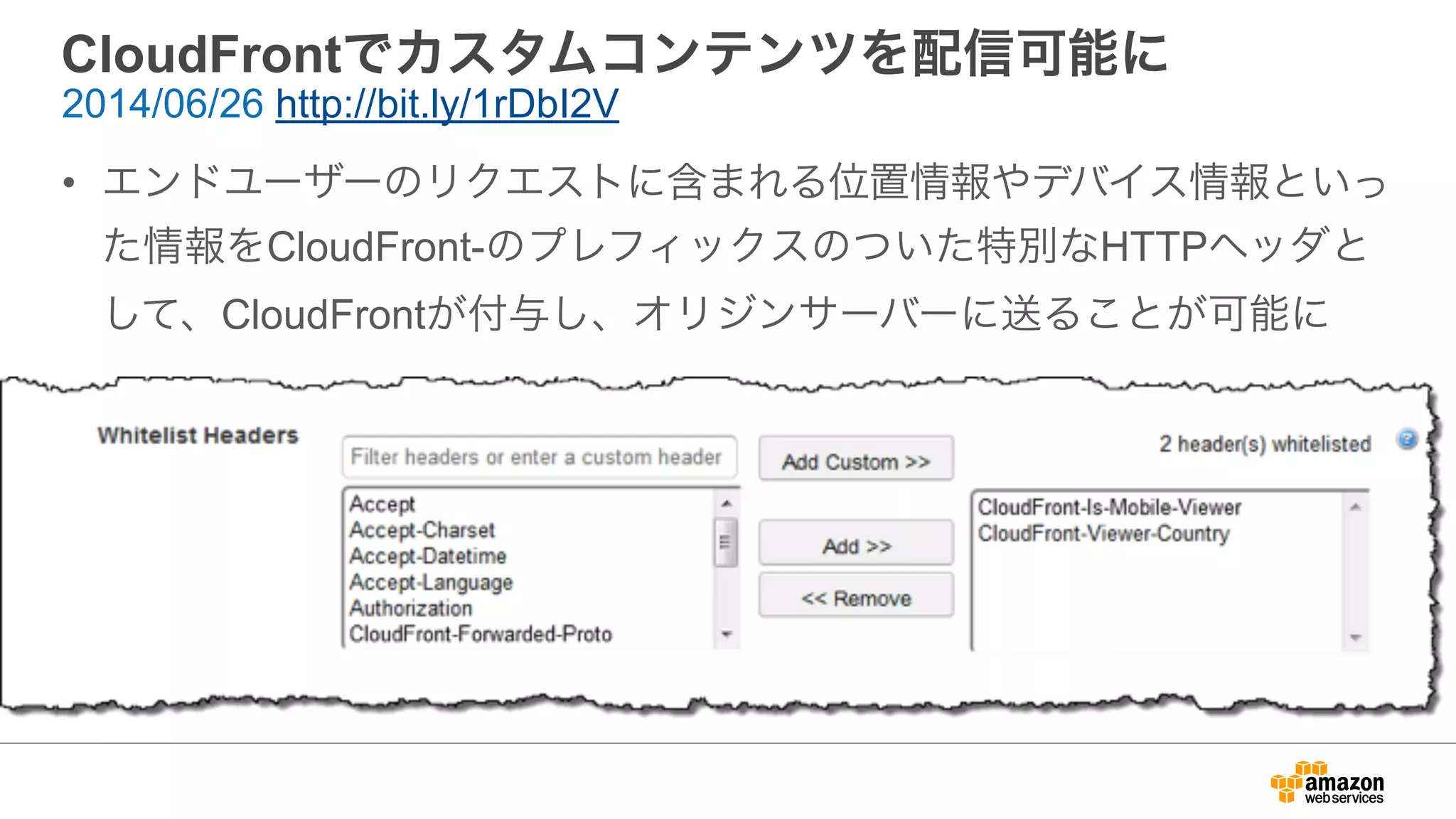 CloudFrontでカスタムコンテンツを配信可能に
• エンドユーザーのリクエストに含まれる位置情報やデバイス情報といっ
た情報をCloudFront-のプレフィックスのついた特別なHTTPヘッダと
して、CloudFrontが付与し、オリジンサーバーに送ることが可能に
2014/06/26 http://bit.ly/1rDbI2V
 
