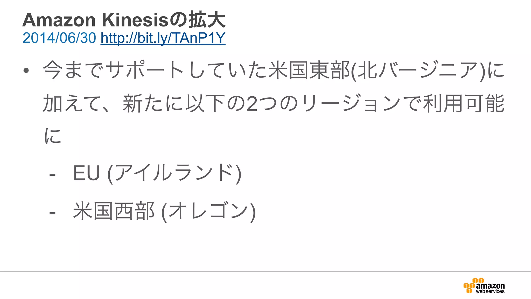 Amazon Kinesisの拡大
• 今までサポートしていた米国東部(北バージニア)に
加えて、新たに以下の2つのリージョンで利用可能
に
- EU (アイルランド)
- 米国西部 (オレゴン)
2014/06/30 http://bit.ly/TAnP1Y
 