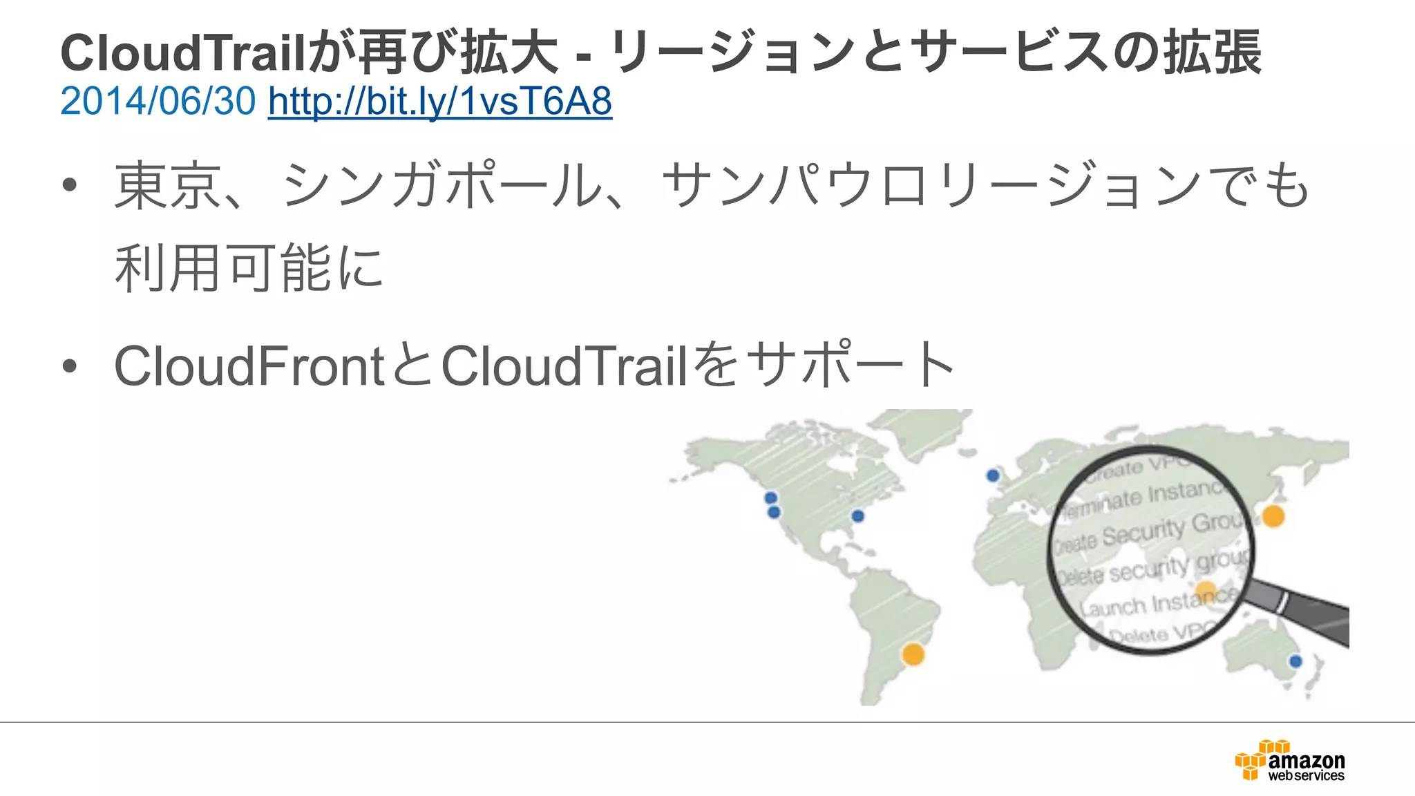 CloudTrailが再び拡大 - リージョンとサービスの拡張
• 東京、シンガポール、サンパウロリージョンでも
利用可能に
• CloudFrontとCloudTrailをサポート
2014/06/30 http://bit.ly/1vsT6A8
 