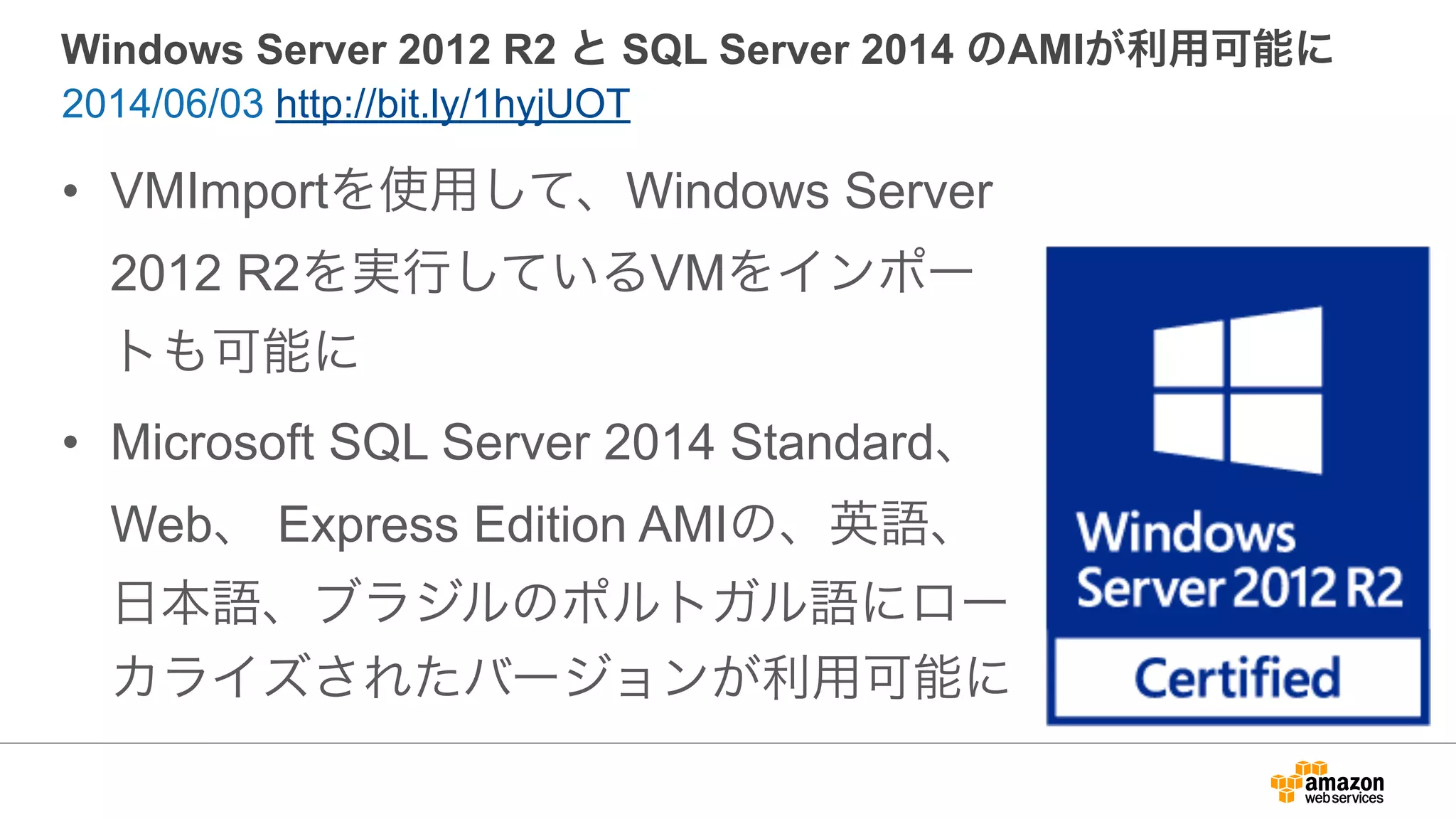 Windows Server 2012 R2 と SQL Server 2014 のAMIが利用可能に
• VMImportを使用して、Windows Server
2012 R2を実行しているVMをインポー
トも可能に
• Microsoft SQL Server 2014 Standard、
Web、 Express Edition AMIの、英語、
日本語、ブラジルのポルトガル語にロー
カライズされたバージョンが利用可能に
2014/06/03 http://bit.ly/1hyjUOT
 