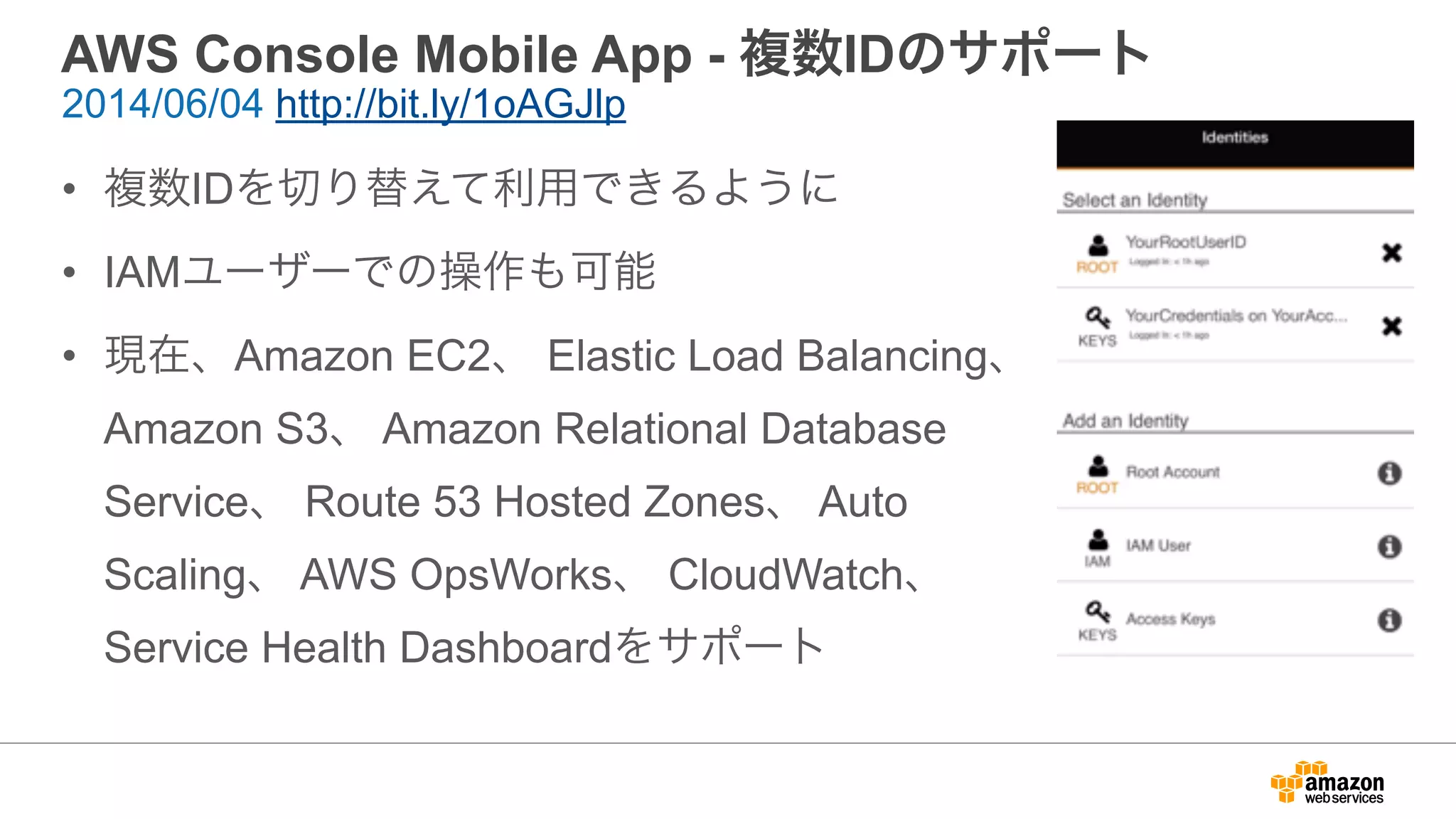 AWS Console Mobile App - 複数IDのサポート
• 複数IDを切り替えて利用できるように
• IAMユーザーでの操作も可能
• 現在、Amazon EC2、 Elastic Load Balancing、
Amazon S3、 Amazon Relational Database
Service、 Route 53 Hosted Zones、 Auto
Scaling、 AWS OpsWorks、 CloudWatch、
Service Health Dashboardをサポート
2014/06/04 http://bit.ly/1oAGJlp
 