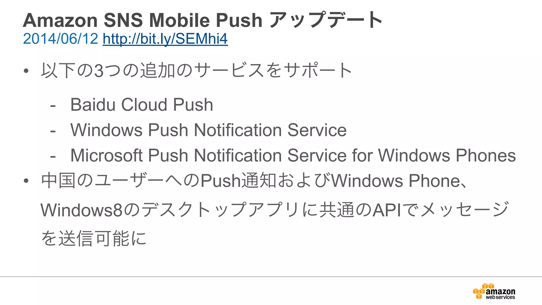 Amazon SNS Mobile Push アップデート
• 以下の3つの追加のサービスをサポート
- Baidu Cloud Push
- Windows Push Notification Service
- Microsoft Push Notification Service for Windows Phones
• 中国のユーザーへのPush通知およびWindows Phone、
Windows8のデスクトップアプリに共通のAPIでメッセージ
を送信可能に
2014/06/12 http://bit.ly/SEMhi4
 