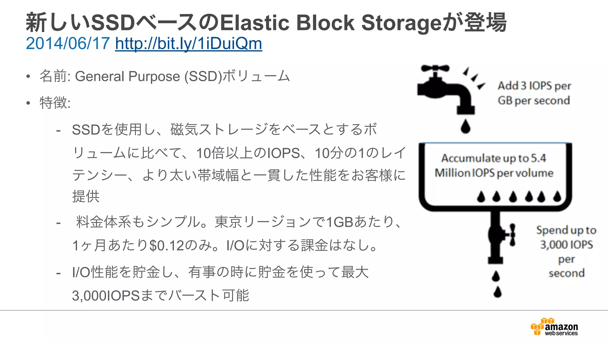 新しいSSDベースのElastic Block Storageが登場
• 名前: General Purpose (SSD)ボリューム
• 特徴:
- SSDを使用し、磁気ストレージをベースとするボ
リュームに比べて、10倍以上のIOPS、10分の1のレイ
テンシー、より太い帯域幅と一貫した性能をお客様に
提供
- 料金体系もシンプル。東京リージョンで1GBあたり、
1ヶ月あたり$0.12のみ。I/Oに対する課金はなし。
- I/O性能を貯金し、有事の時に貯金を使って最大
3,000IOPSまでバースト可能
2014/06/17 http://bit.ly/1iDuiQm
 