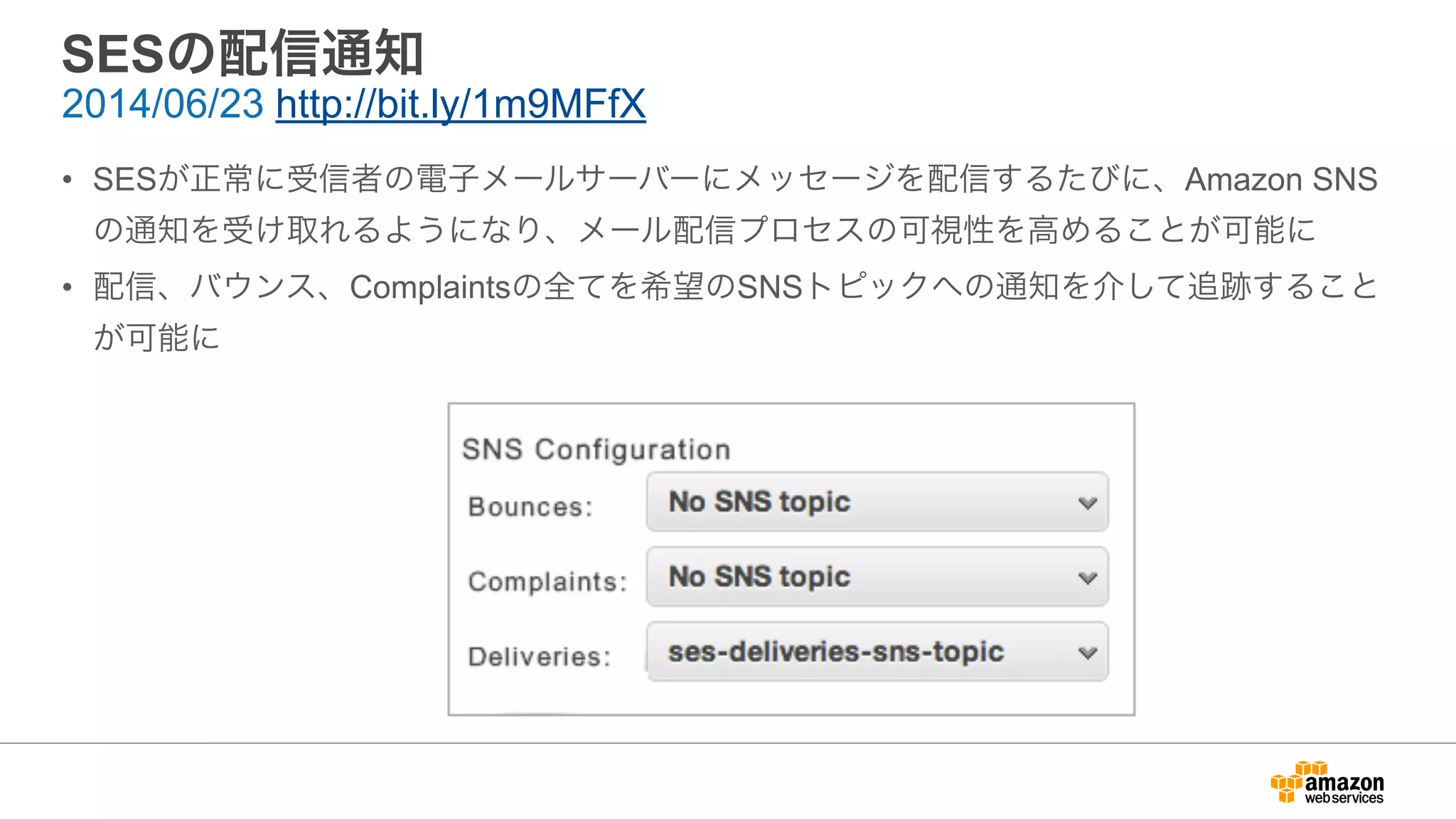 SESの配信通知
• SESが正常に受信者の電子メールサーバーにメッセージを配信するたびに、Amazon SNS
の通知を受け取れるようになり、メール配信プロセスの可視性を高めることが可能に
• 配信、バウンス、Complaintsの全てを希望のSNSトピックへの通知を介して追跡すること
が可能に
2014/06/23 http://bit.ly/1m9MFfX
 