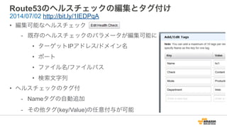 Route53のヘルスチェックの編集とタグ付け
• 編集可能なヘルスチェック
- 既存のヘルスチェックのパラメータが編集可能に
• ターゲットIPアドレス/ドメイン名
• ポート
• ファイル名/ファイルパス
• 検索文字列
• ヘルスチェックのタグ付
- Nameタグの自動追加
- その他タグ(key/Value)の任意付与が可能
2014/07/02 http://bit.ly/1lEDPqA
 