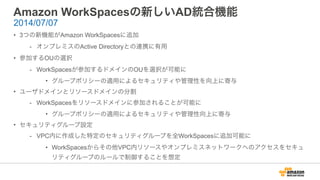 Amazon WorkSpacesの新しいAD統合機能
• 3つの新機能がAmazon WorkSpacesに追加
- オンプレミスのActive Directoryとの連携に有用
• 参加するOUの選択
- WorkSpacesが参加するドメインのOUを選択が可能に
• グループポリシーの適用によるセキュリティや管理性を向上に寄与
• ユーザドメインとリソースドメインの分割
- WorkSpacesをリソースドメインに参加されることが可能に
• グループポリシーの適用によるセキュリティや管理性向上に寄与
• セキュリティグループ設定
- VPC内に作成した特定のセキュリティグループを全WorkSpacesに追加可能に
• WorkSpacesからその他VPC内リソースやオンプレミスネットワークへのアクセスをセキュ
リティグループのルールで制御することを想定
2014/07/07
 