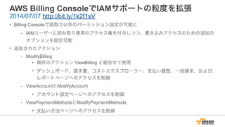 AWS Billing ConsoleでIAMサポートの粒度を拡張
• Billing Consoleで読取り以外のパーミッション設定が可能に
- IAMユーザーに読み取り専用のアクセス権を付与しつつ、書き込みアクセスのための追加の
オプションを設定可能
• 追加されたアクション
- ModifyBilling
• 既存のアクション ViewBilling と組合せて使用
• ダッシュボード、請求書、コストエクスプローラー、支払い履歴、一括請求、および、
レポートページへのアクセスを制御
- ViewAccountとModifyAccount
• アカウント設定ページへのアクセスを制御
- ViewPaymentMethodsとModifyPaymentMethods
• 支払い方法ページへのアクセスを制御
2014/07/07 http://bit.ly/1k2f1sV
 