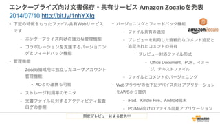 エンタープライズ向け文書保存・共有サービス Amazon Zocaloを発表
• 下記の特徴をもったファイル共有Webサービス
です
- エンタープライズ向けの強力な管理機能
- コラボレーションを支援するバージョニン
グとフィードバック機能
• 管理機能
- Zocalo領域用に独立したユーザアカウント
管理機能
• ADとの連携も可能
- ストレージ利用率のモニタ
- 文書ファイルに対するアクティビティ監査
ログの参照
2014/07/10 http://bit.ly/1nhYXIg
• バージョニングとフィードバック機能
- ファイル共有の通知
- プレビューを利用した直観的なコメント追記と
追記されたコメントの共有
• プレビュー対応ファイル形式
- Office Document、PDF、イメー
ジ、テキストファイル
- ファイルとコメントのバージョニング
• Webブラウザの他下記デバイス向けアプリケーション
をAWSから提供
- iPad、Kindle Fire、Android端末
- PC/Mac向けのファイル同期アプリケーション
限定プレビューによる提供中
 