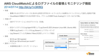 AWS CloudWatchによるログファイルの蓄積とモニタリング機能
• 特徴
- 蓄積されるログやメッセージに含まれる特定文字列をキーにフィルタした結果をメトリックスとして設定し監視が可能
- CloudWatchの機能がそのまま利用できる。アラームの発報やAuto Scalingのトリガーなども可能。
• 対象ログ
- OSやアプリケーションのログファイル（任意)
• 方式
- EC2インスタンスにLog Agentを導入してLog Eventを送信 (Amazon Linux AMI, Ubuntu AMI)
- 同種のLog EventシーケンスをLog Streamとしてグルーピング
- Log Streamにフィルタ(Metric Filters)を設定しメトリック抽出
• 価格
- $0.50 per GB ingested
- $0.03 per GB archived per month**
• 提供リージョン
- 米国東部(北部バージニア）リージョン
2014/07/14 http://bit.ly/1n3Kf8Q
 