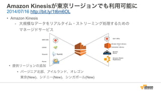 Amazon Kinesisが東京リージョンでも利用可能に
• Amazon Kinesis
- 大規模なデータをリアルタイム・ストリーミング処理するための 
マネージドサービス
2014/07/16 http://bit.ly/1t6m6OL
• 提供リージョンの追加
• バージニア北部、アイルランド、オレゴン 
東京(New)、シドニー(New)、シンガポール(New)
 