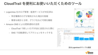 CloudTrail を便利にお使いいただくためのツール
• Logentries 社のログ管理・監視サービスが対応済み
- 特定種類のログが検知された場合の発報
- 簡易な統計と分析、グラフ化など可視化機能
• Amazon SNS による更新通知の活用
- CloudTrail で新しいログがS3に送信された際に
- SNS で自動通知してアクションをキックする
図はLogentriesのサンプル画面
 