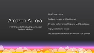 MySQL compatible
Available, durable, and fault tolerant
5X better performance of high-end MySQL database
Highly scalable and secure
Thousands of customers in the Amazon RDS preview
1/10th the cost of the leading commercial  
database solutions
Amazon Aurora
 