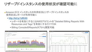 リザーブドインスタンスの使用状況が確認可能に
" Amazon EC2 インスタンスの利用状況とリザーブドインスタンスの
使用状況レポートが利用可能に
•  http://bit.ly/1dRiXIt
•  レポートを有効にするにはAWSアカウントの”Detailed Billing Reports With
Resources and Tags”を有効にするだけでOK
•  Billing ConsoleのReportsタブから閲覧可能
 