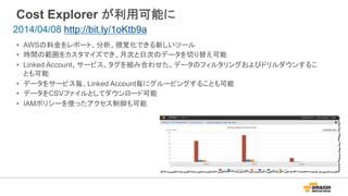 Cost Explorer が利用可能に
•  AWSの料金をレポート、分析、視覚化できる新しいツール
•  時間の範囲をカスタマイズでき、月次と日次のデータを切り替え可能
•  Linked Account、サービス、タグを組み合わせた、データのフィルタリングおよびドリルダウンするこ
とも可能
•  データをサービス毎、Linked Account毎にグルーピングすることも可能
•  データをCSVファイルとしてダウンロード可能
•  IAMポリシーを使ったアクセス制御も可能
2014/04/08 http://bit.ly/1oKtb9a
 