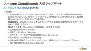 Amazon CloudSearch 大幅アップデート
•  新機能
–  フィールドタイプ - オリジナルのフィールドタイプに加えて、単一または複数(配列)のdate、
double、integer、text、literalをインデックス化および検索することが出来るように。位置情
報(latlon)もインデックス化および検索可能。
–  他言語対応 - CloudSearchは日本語を含む33の異なる言語を語幹解釈とテキスト分析も
含めて、処理できるように。
–  強化された検索 - CloudSearchに次の新しい検索機能を追加
•  近接検索 (Proximity Search)
•  項目ブースト (Term Boosting)
•  全てのフィールドタイプでの範囲検索(Range Searching)
•  全一致のクエリ (Match-All Queries)
•  複数の設定可能なクエリパーサー (シンプルで構造かされたLuceneおよびDisMax)
•  部分検索結果 (Partial Search Results)
2014/03/24 http://bit.ly/1puPIBS
 