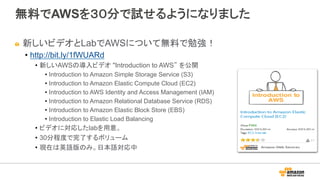 無料でAWSを３０分で試せるようになりました
" 新しいビデオとLabでAWSについて無料で勉強！
•  http://bit.ly/1fWUARd
•  新しいAWSの導入ビデオ "Introduction to AWS” を公開
•  Introduction to Amazon Simple Storage Service (S3)
•  Introduction to Amazon Elastic Compute Cloud (EC2)
•  Introduction to AWS Identity and Access Management (IAM)
•  Introduction to Amazon Relational Database Service (RDS)
•  Introduction to Amazon Elastic Block Store (EBS)
•  Introduction to Elastic Load Balancing
•  ビデオに対応したlabを用意。
•  30分程度で完了するボリューム
•  現在は英語版のみ。日本語対応中
 