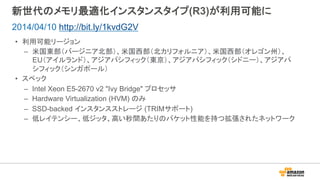 新世代のメモリ最適化インスタンスタイプ(R3)が利用可能に
•  利用可能リージョン
–  米国東部（バージニア北部）、米国西部（北カリフォルニア）、米国西部（オレゴン州）、
EU（アイルランド）、アジアパシフィック（東京）、アジアパシフィック（シドニー）、アジアパ
シフィック（シンガポール）
•  スペック
–  Intel Xeon E5-2670 v2 "Ivy Bridge" プロセッサ
–  Hardware Virtualization (HVM) のみ
–  SSD-backed インスタンスストレージ (TRIMサポート)
–  低レイテンシー、低ジッタ、高い秒間あたりのパケット性能を持つ拡張されたネットワーク
2014/04/10 http://bit.ly/1kvdG2V
 