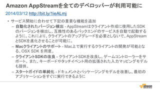 Amazon AppStreamを全てのデベロッパーが利用可能に
•  サービス開始に合わせて下記の重要な機能を追加
–  自動化されたバージョン検出 - AppStreamはクライアント作成に使用したSDK
のバージョンを検出し、互換性のあるバックエンドのサービスを自動で起動する
ように。これにより、クライアントのアップグレードを必要としないで、AppStream
とSDKを進化させることが可能に。
–  Macクライアントのサポート - Mac上で実行するクライアントの開発が可能とな
る、OSX SDK を用意。
–  クライアントSDKの改良 - クライアントSDKを改良し、ゲームコントローラーをサ
ポート。 また、キーボードやタッチイベント用の拡張された入力マッピングモデル
も提供。
–  スタートガイドの単純化 - ドキュメントとパッケージングモデルを改善し、最初の
アプリケーションをすぐに実行できるように
2014/03/12 http://bit.ly/1ieALmj
 