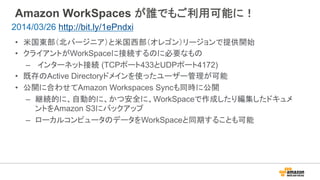 Amazon WorkSpaces が誰でもご利用可能に！
•  米国東部（北バージニア）と米国西部（オレゴン）リージョンで提供開始
•  クライアントがWorkSpaceに接続するのに必要なもの
–  インターネット接続 (TCPポート433とUDPポート4172)
•  既存のActive Directoryドメインを使ったユーザー管理が可能
•  公開に合わせてAmazon Workspaces Syncも同時に公開
–  継続的に、自動的に、かつ安全に、WorkSpaceで作成したり編集したドキュメ
ントをAmazon S3にバックアップ
–  ローカルコンピュータのデータをWorkSpaceと同期することも可能
2014/03/26 http://bit.ly/1ePndxi
 