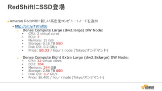 RedShiftにSSD登場
" Amazon Redshiftに新しい高密度コンピュートノードを追加
•  http://bit.ly/19Txf06
" Dense  Compute  Large  (dw2.large)  DW  Node:
•  CPU:  2  virtual  cores
•  ECU:  7
•  Memory:  15  GiB
•  Storage:  0.16  TB  SSD
•  Disk  I/O:  0.2  GB/s
•  Price:  $0.33  /  hour  /  node  (Tokyo/オンデマンド)
" Dense  Compute  Eight  Extra  Large  (dw2.8xlarge)  DW  Node:
•  CPU:  32  virtual  cores
•  ECU:  104
•  Memory:  244  GiB
•  Storage:  2.56  TB  SSD
•  Disk  I/O:  3.7  GB/s
•  Price:  $6.400  /  hour  /  node  (Tokyo/オンデマンド)
 