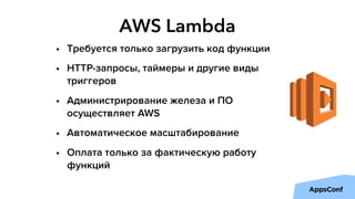 AWS Lambda
• Требуется только загрузить код функции
• HTTP-запросы, таймеры и другие виды
триггеров
• Администрирование железа и ПО
осуществляет AWS
• Автоматическое масштабирование
• Оплата только за фактическую работу
функций
 