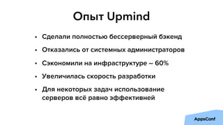 Опыт Upmind
• Сделали полностью бессерверный бэкенд
• Отказались от системных администраторов
• Сэкономили на инфраструктуре ~ 60%
• Увеличилась скорость разработки
• Для некоторых задач использование
серверов всё равно эффективней
 
