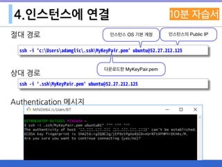 4.인스턴스에 연결
절대 경로
상대 경로
Authentication 메시지
인스턴스의 Public IP
ssh -i 'c:Usersadamglic.sshMyKeyPair.pem' ubuntu@52.27.212.125
ssh -i '.sshMyKeyPair.pem' ubuntu@52.27.212.125
인스턴스 OS 기본 계정
다운로드한 MyKeyPair.pem
 