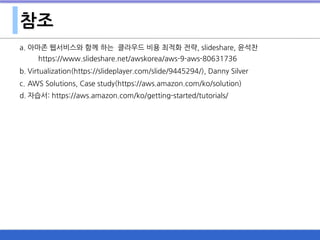 참조
a. 아마존 웹서비스와 함께 하는 클라우드 비용 최적화 전략, slideshare, 윤석찬 
https://www.slideshare.net/awskorea/aws-9-aws-80631736
b. Virtualization(https://slideplayer.com/slide/9445294/), Danny Silver
c. AWS Solutions, Case study(https://aws.amazon.com/ko/solution)
d. 자습서: https://aws.amazon.com/ko/getting-started/tutorials/
 