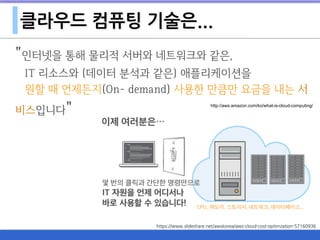 클라우드 컴퓨팅 기술은...
"인터넷을 통해 물리적 서버와 네트워크와 같은,  
IT 리소스와 (데이터 분석과 같은) 애플리케이션을 
원할 때 언제든지(On- demand) 사용한 만큼만 요금을 내는 서
비스입니다" http://aws.amazon.com/ko/what-is-cloud-computing/
https://www.slideshare.net/awskorea/aws-cloud-cost-optimzation-57160936
 
