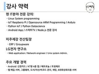 현 IT분야 전문 강의:
- Linux System programming
- IoT Raspberry Pi / Opensource ARM Programming / Arduio
- Python IoT / Python Datascience
- Android App / 스마트TV / Node.js 전문 강사
미주제강 전산팀장
- ERP / Groupware
LG전자 연구소
- Web application / Network engineer / Unix system Admin.
주요 개발 경력
- Android: 신한카드 / KT향 4종 앱 / 메트로놈 / 트윗메모
- 웹 메일 서버, 그룹웨어, 도서/자산/바코드 관리, 채팅, 8좌화상회의용 서버
강사 약력
 