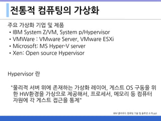 전통적 컴퓨팅의 가상화
주요 가상화 기업 및 제품
•IBM System Z/VM, System p/Hypervisor
•VMWare : VMware Server, VMware ESXi
•Microsoft: MS Hyper-V server
•Xen: Open source Hypervisor
Hypervisor 란
"물리적 서버 위에 존재하는 가상화 레이어, 게스트 OS 구동을 위
한 HW환경을 가상으로 제공해서, 프로세서, 메모리 등 컴퓨터
자원에 각 게스트 접근을 통제"
IBM 클라우드 컴퓨팅 기술 및 솔루션 소개 ppt
 
