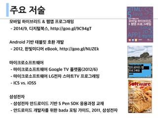 모바일 하이브리드 & 웹앱 프로그래밍
- 2014/9, 디지털북스, http://goo.gl/9C94gT
Android 기반 태블릿 호환 개발
- 2012, 한빛미디어 eBook, http://goo.gl/NUZEk
마이크로소프트웨어
- 마이크로소프트웨어 Google TV 플랫폼(2012/6)
- 마이크로소프트웨어 LG전자 스마트TV 프로그래밍
- ICS vs. iOS5
삼성전자
- 삼성전자 안드로이드 기반 S Pen SDK 응용과정 교재
- 안드로이드 개발자를 위한 bada 포팅 가이드, 2011, 삼성전자
주요 저술
 