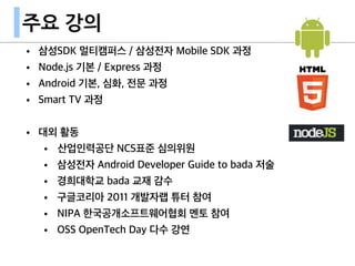 주요 강의
• 삼성SDK 멀티캠퍼스 / 삼성전자 Mobile SDK 과정
• Node.js 기본 / Express 과정
• Android 기본, 심화, 전문 과정
• Smart TV 과정
• 대외 활동
• 산업인력공단 NCS표준 심의위원
• 삼성전자 Android Developer Guide to bada 저술
• 경희대학교 bada 교재 감수
• 구글코리아 2011 개발자랩 튜터 참여
• NIPA 한국공개소프트웨어협회 멘토 참여
• OSS OpenTech Day 다수 강연
 