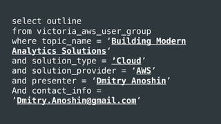 select outline
from victoria_aws_user_group
where topic_name = ‘Building Modern
Analytics Solutions‘
and solution_type = ’Cloud’
and solution_provider = ‘AWS’
and presenter = ‘Dmitry Anoshin’
And contact_info =
’Dmitry.Anoshin@gmail.com’
 
