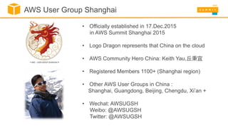 • Officially established in 17.Dec.2015
in AWS Summit Shanghai 2015
• Logo Dragon represents that China on the cloud
• AWS Community Hero China: Keith Yau,丘秉宜
• Registered Members 1100+ (Shanghai region)
• Other AWS User Groups in China :
Shanghai, Guangdong, Beijing, Chengdu, Xi’an +
• Wechat: AWSUGSH
Weibo: @AWSUGSH
Twitter: @AWSUGSH
AWS User Group Shanghai
 