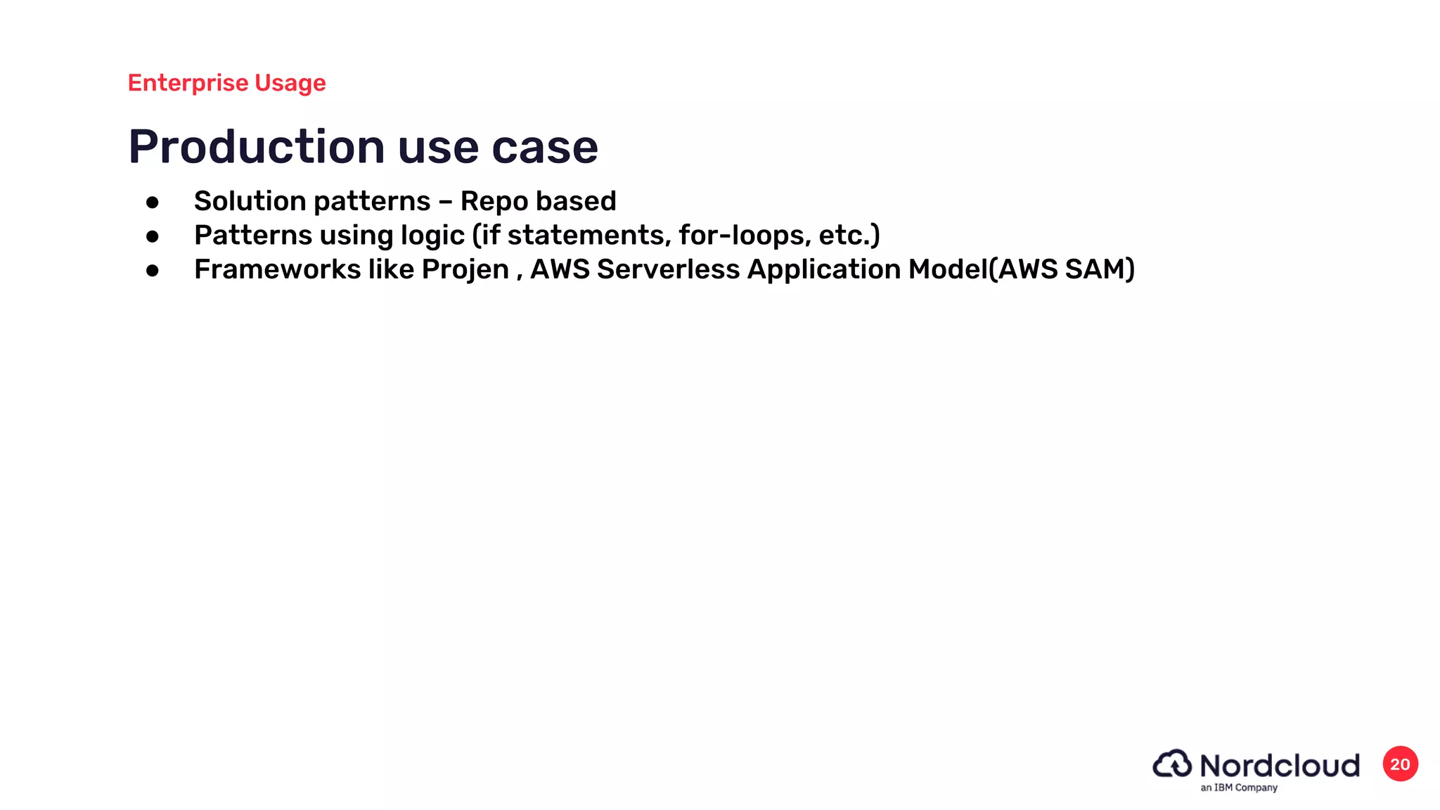 Production use case
Enterprise Usage
20
● Solution patterns – Repo based
● Patterns using logic (if statements, for-loops, etc.)
● Frameworks like Projen , AWS Serverless Application Model(AWS SAM)
 