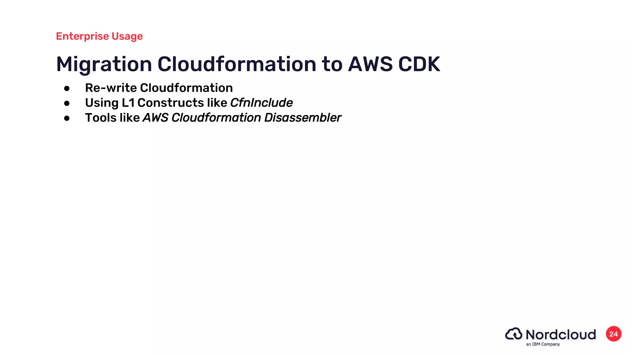 Migration Cloudformation to AWS CDK
Enterprise Usage
24
● Re-write Cloudformation
● Using L1 Constructs like CfnInclude
● Tools like AWS Cloudformation Disassembler
 