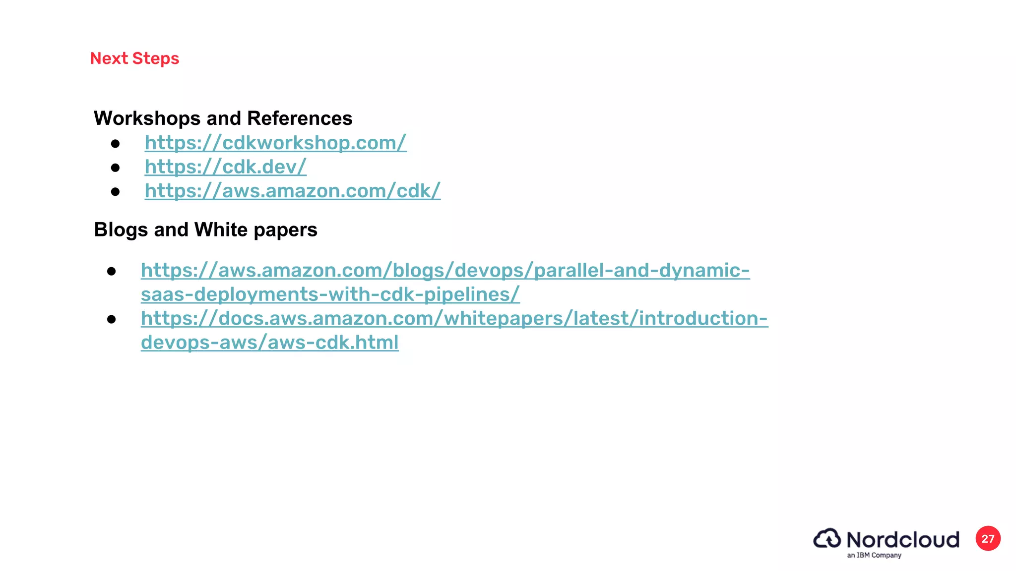 Next Steps
27
● https://cdkworkshop.com/
● https://cdk.dev/
● https://aws.amazon.com/cdk/
Workshops and References
Blogs and White papers
● https://aws.amazon.com/blogs/devops/parallel-and-dynamic-
saas-deployments-with-cdk-pipelines/
● https://docs.aws.amazon.com/whitepapers/latest/introduction-
devops-aws/aws-cdk.html
 