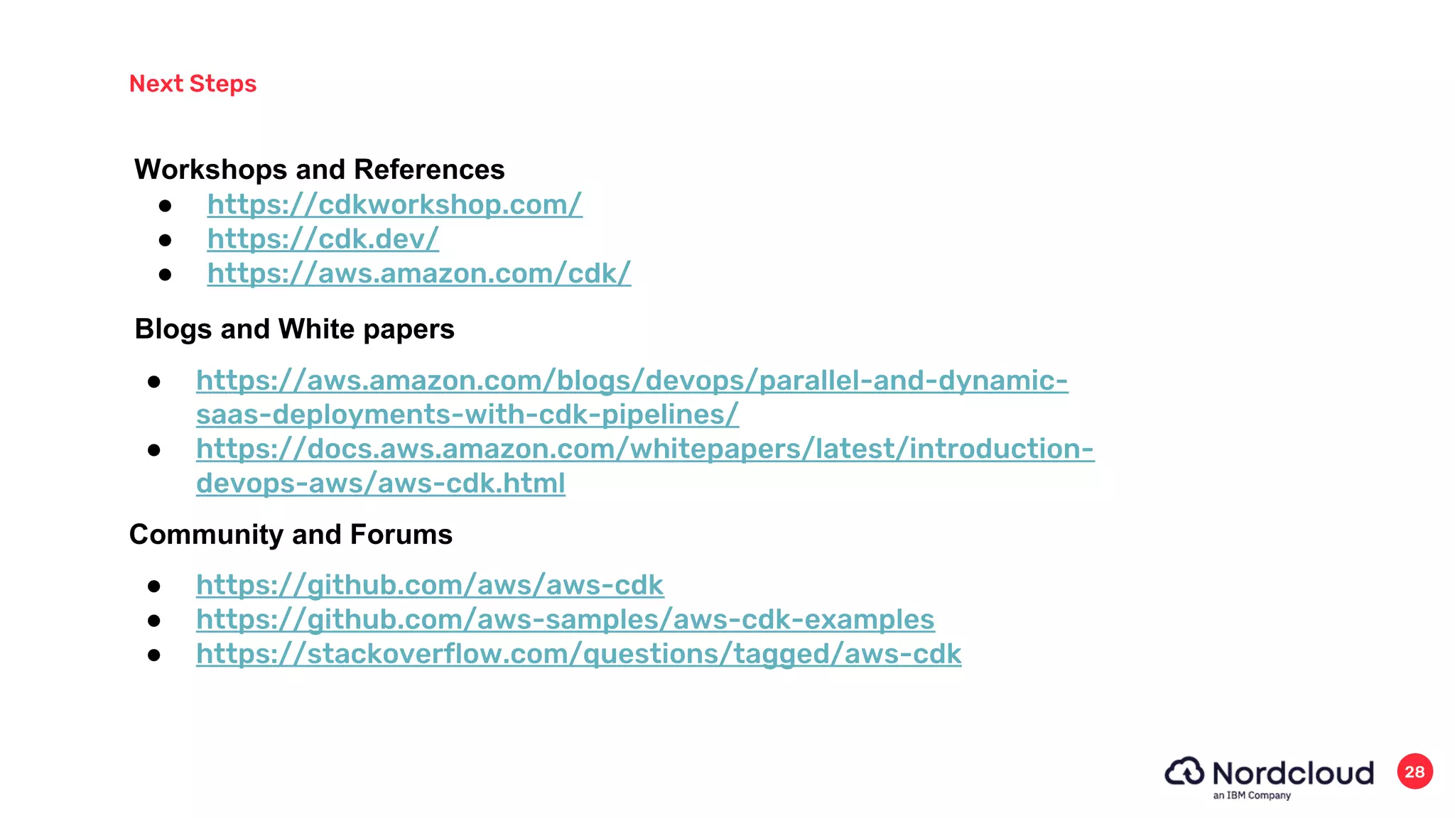 Next Steps
28
● https://github.com/aws/aws-cdk
● https://github.com/aws-samples/aws-cdk-examples
● https://stackoverflow.com/questions/tagged/aws-cdk
Community and Forums
● https://cdkworkshop.com/
● https://cdk.dev/
● https://aws.amazon.com/cdk/
Workshops and References
Blogs and White papers
● https://aws.amazon.com/blogs/devops/parallel-and-dynamic-
saas-deployments-with-cdk-pipelines/
● https://docs.aws.amazon.com/whitepapers/latest/introduction-
devops-aws/aws-cdk.html
 